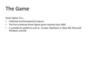 The GameStreet Fighter IV is…Published and Developed by Capcom.The first numbered Street Fighter game released since 1999.Is available for platforms such as : Arcade, PlayStation 3, Xbox 360, Microsoft Windows, and iOS.
