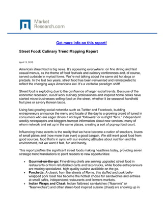 Get more info on this report!

Street Food: Culinary Trend Mapping Report

April 13, 2010


American street food is big news. It’s appearing everywhere: on fine dining and fast
casual menus, as the theme of food festivals and culinary conferences and, of course,
served curbside in myriad forms. We’re not talking about the same old hot dogs or
pretzels. In the last two years, street food has been reinvented and reinterpreted to
reflect the changing ways Americans eat. It’s a veritable paradigm shift!

Street food is exploding due to the confluence of larger social trends. Because of the
economic recession, out-of work culinary professionals and inspired home cooks have
started micro-businesses selling food on the street, whether it be seasonal handheld
fruit pies or savory Korean tacos.

Using fast-growing social networks such as Twitter and Facebook, budding
entrepreneurs announce the menu and locale of the day to a growing crowd of tuned in
consumers who are eager diners if not loyal “followers” or outright “fans.” Independent
weekly newspapers and bloggers trumpet information about new vendors, many of
whom network and set up in the same places, creating a sort of pop-up food court.

Influencing these events is the reality that we have become a nation of snackers, lovers
of small plates and (now more than ever) a good bargain. We still want good food from
good sources, food that’s in sync with our evolving attitudes about nutrition and the
environment, but we want it fast, fun and handy.

This report profiles the significant street foods making headlines today, providing seven
strategic trend translations to point readers to new opportunities:

         Gourmet-on-the-go: Fine-dining chefs are serving upgraded street food in
         restaurants or from refurbished carts and taco trucks, while foodie entrepreneurs
         are making specialized, high-quality cuisine available on the go.
         Porchetta: A classic from the streets of Rome, this stuffed and pork belly-
         wrapped pork roast has become the hottest choice for sandwiches and entrées
         at small cafés, independent restaurants and farmers markets.
         Indian Wraps and Chaat: Indian flatbread sandwiches (“Naaninis” or
         “Naanwiches”) and other street-food inspired cuisine (chaat) are showing up in
 