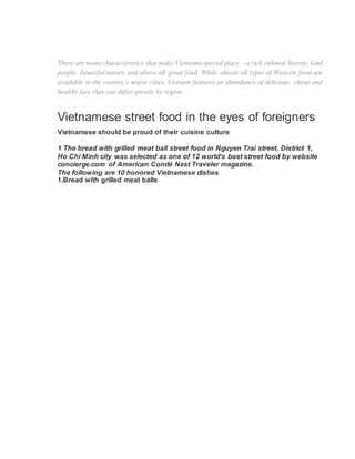 There are many characteristics that make Vietnama special place – a rich cultural history, kind
people, beautiful nature and above all great food. While almost all types of Western food are
available in the country’s major cities, Vietnam features an abundance of delicious, cheap and
healthy fare that can differ greatly by region.
Vietnamese street food in the eyes of foreigners
Vietnamese should be proud of their cuisine culture
1 The bread with grilled meat ball street food in Nguyen Trai street, District 1,
Ho Chi Minh city was selected as one of 12 world’s best street food by website
concierge.com of American Condé Nast Traveler magazine.
The following are 10 honored Vietnamese dishes
1.Bread with grilled meat balls
 