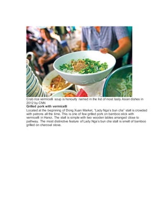 Crab rice vermicelli soup is honourly named in the list of most tasty Asian dishes in
2012 by CNN
Grilled pork with vermicelli
Located at the beginning of Dong Xuan Market, Lady Ngas bun cha stall is crowded
with patrons all the time. This is one of few grilled pork on bamboo stick with
vermicelli in Hanoi. The stall is simple with two wooden tables arranged close to
pathway. The most distinctive feature of Lady Ngas bun cha stall is smell of bamboo
grilled on charcoal stove.
 