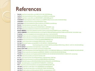 References
hotteok http://farm2.static.flickr.com/1068/1327331284_949978f20a.jpg
macha 4 http://tastymealsathome.files.wordpress.com/2009/01/maindduk.jpg
macha 3 http://farm1.static.flickr.com/88/260530054_a83b87a886.jpg?v=0
tteokbokki 2 http://ningzheaven.files.wordpress.com/2009/07/230px-korean-snacks-tteokbokki-08.jpg
tteokbokki 1 http://aeriskitchen.com/pic/ddeokbokki_09.jpg
tteok bok gi http://tastymealsathome.files.wordpress.com/2009/01/maindduk.jpg
Eomuk 1 http://aeriskitchen.com/pic/fish_cake_soup_12.jpg
Eomuk 2 http://farm4.static.flickr.com/3103/2867506767_7e95252869_o.jpg
Eo muk 3 http://www.visitkorea.or.kr/enu/cms/content/51/675151_1_11.jpg
Bung Eo BBANG 1 http://www.globalvoicesonline.org/wp-content/uploads/2008/02/zizizim_34684781.jpg
Bung Eo BBANG2 http://media.photobucket.com/image/ho%20bbang/FableDesign/Other%20Artists/447467265_761fe34b0d_b.jpg
ho ppang 1 http://www.shanghain.com/main/media/media_focus_view.html?uid=83
hoppang 2 http://c.ask.nate.com/imgs/qrsi.tsp/8774787/11619364/0/6/A/%ED%98%B8%EB%B9%B5.jpg
ho tteok 1 http://c.ask.nate.com/imgs/qrsi.tsp/8774787/11619364/0/2/A/%ED%98%B8%EB%96%A1.jpg
ho tteok 2 http://www.francezone.com/bbs/data/006/ED98B8EB96A1.jpg
kim bab 1 http://i.blog.empas.com/angelkys1004/23162641_543x378.jpg
kim bab 2 http://pds7.egloos.com/pds/200712/13/37/c0079237_4760b3baab29c.jpg
kuk hwa ppang 1               http://img.blog.yahoo.co.kr/ybi/1/bd/c9/cucten/folder/3496127/img_3496127_1247170_18?1232416693.jpg
kuk hwa ppang 2 http://byulnan.net/img/product_img2/etc2.JPG
korean cuisine video http://www.youtube.com/watch?v=GzjajL1lOh0
Twi gim 1 http://cfs6.blog.daum.net/image/2/blog/2007/10/25/21/12/4720882468198&filename=!%5BCDATA%5BIMGP1057.JPG%5D%5D
Twi gim 2 http://c.ask.nate.com/imgs/qrsi.tsp/8898358/11904965/1/1/A/%ED%8A%80%EA%B9%80.jpg
Twi gim 3 http://c.ask.nate.com/imgs/qrsi.tsp/6323183/8401012/0/1/A/%ED%8A%80%EA%B9%80_4%288213%29_smsmp7.jpg
Gim bab http://www.youtube.com/watch?v=2jr3Xu1yu20
gim bab 1 http://web.utk.edu/~ihouse/blog/uploaded_images/kimbab-718867.jpg
gim bab 2 http://www.fotosearch.com/bthumb/UNE/UNE348/u10583450.jpg
gm bab 3 http://p0.xanga.com/05/a5/05a543456e57dd10c3c98ada469c1e2e18599864.jpg
eomuk http://pds5.egloos.com/pds/200702/07/74/b0034974_11020497.jpg
food http://www.customersarealways.com/uploads/Chef%20Clip%20Art.jpg
soon dae 1 http://farm1.static.flickr.com/126/404828224_6a1bb30db0.jpg
soon dae 2 http://farm3.static.flickr.com/2284/2287743668_96439985be.jpg
soon dae 3 http://z.about.com/d/koreanfood/1/0/V/0/-/-/soondaeandcorn-1.JPG
 