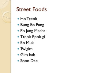 Street Foods
 Ho Tteok
 Bung Eo Pang
 Po Jang Macha
 Tteok Ppok gi
 Eo Muk
 Twigim
 Gim bab
 Soon Dae
 