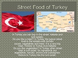 In Turkey you can buy in the street: kebabs and
turk salads.
Do you like a meet? In Turkey the typical street
food is the kebabs with tomato
sauce, vegetables and meat. It is a very big
meal. Visitors to Turkey love kebabs.
Do you like vegetables? In Turkey other street
food is turk salad. Its ingredients are
vegetables, tomato, onions and aubergines.
Visitors to Turkey like the turk salad .
 
