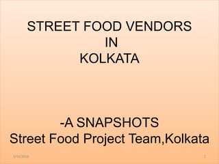 STREET FOOD VENDORS
IN
KOLKATA
-A SNAPSHOTS
Street Food Project Team,Kolkata
5/31/2016 1
 