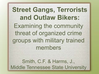 Street Gangs, Terrorists
and Outlaw Bikers:
Examining the community
threat of organized crime
groups with military trained
members
Smith, C.F. & Harms, J.,
Middle Tennessee State University
 