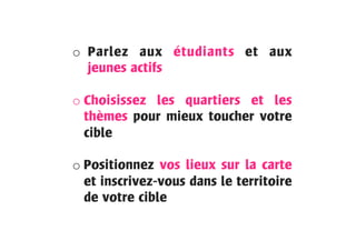 o  Parlez aux étudiants et aux
jeunes actifs
o Choisissez les quartiers et les
thèmes pour mieux toucher votre
cible
o Positionnez vos lieux sur la carte
et inscrivez-vous dans le territoire
de votre cible
	
  
 