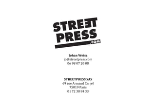 Johan	
  Weisz	
  
jo@streetpress.com	
  
06	
  98	
  07	
  20	
  08	
  
	
  	
  
	
  	
  
	
  	
  
STREETPRESS	
  SAS	
  	
  
69	
  rue	
  Armand	
  Carrel	
  	
  
75019	
  Paris	
  
01	
  72	
  38	
  84	
  33	
  
 