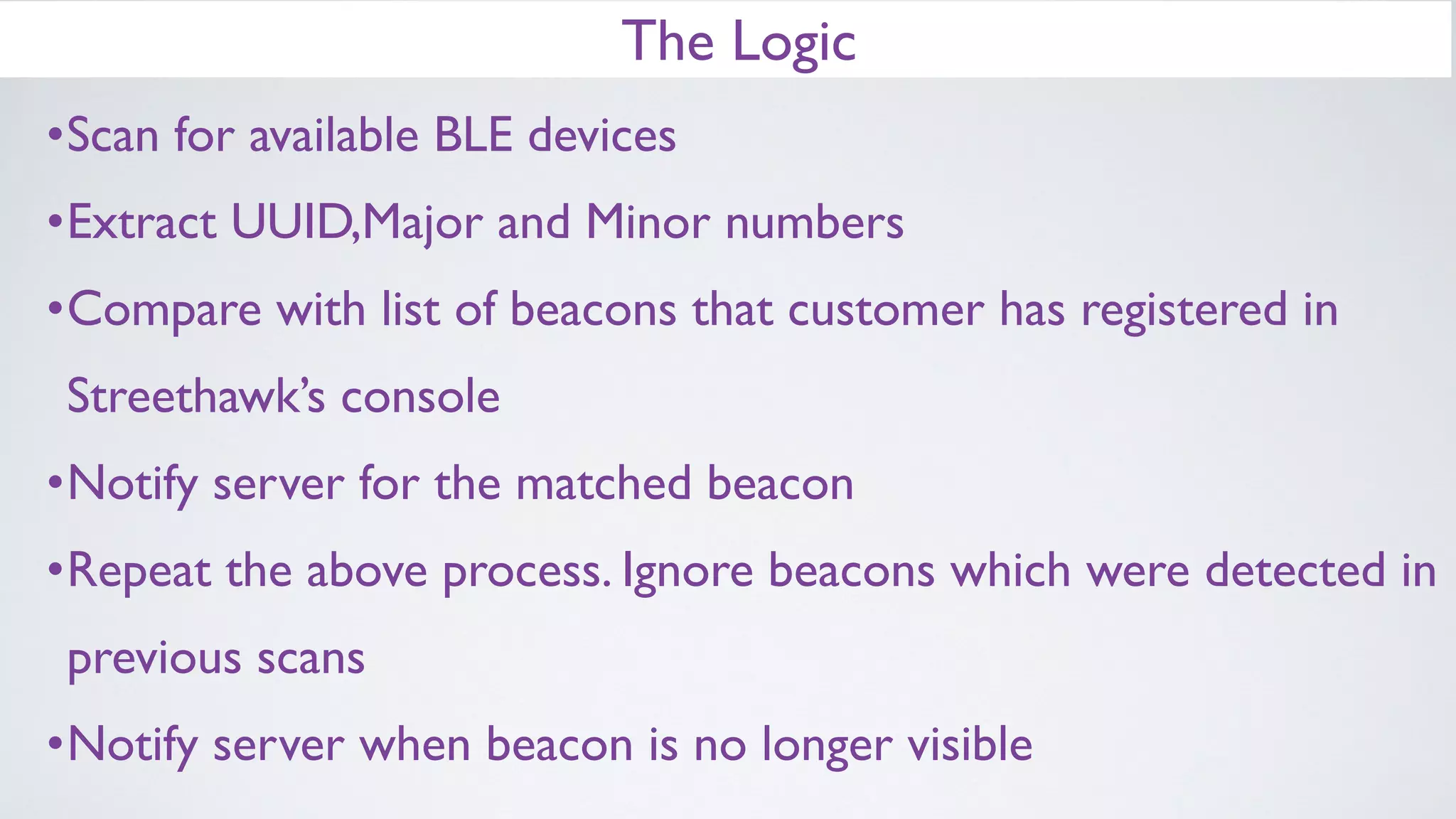 The Logic
•Scan for available BLE devices
•Extract UUID,Major and Minor numbers
•Compare with list of beacons that customer has registered in
Streethawk’s console
•Notify server for the matched beacon
•Repeat the above process. Ignore beacons which were detected in
previous scans
•Notify server when beacon is no longer visible
 