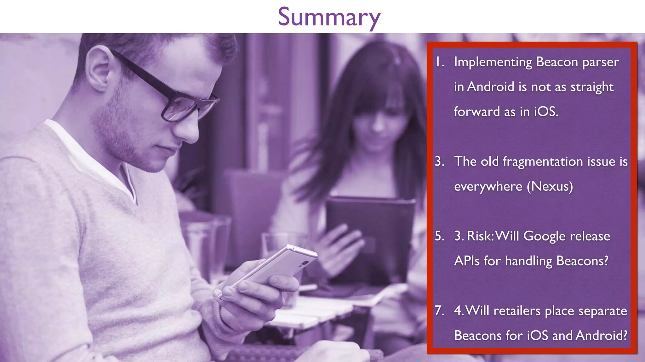 Summary
1. Implementing Beacon parser
in Android is not as straight
forward as in iOS.
2. The old fragmentation issue is
everywhere (Nexus)
3. Risk: Will Google release
APIs for handling Beacons?
4. Will retailers place separate
Beacons for iOS and Android?
 