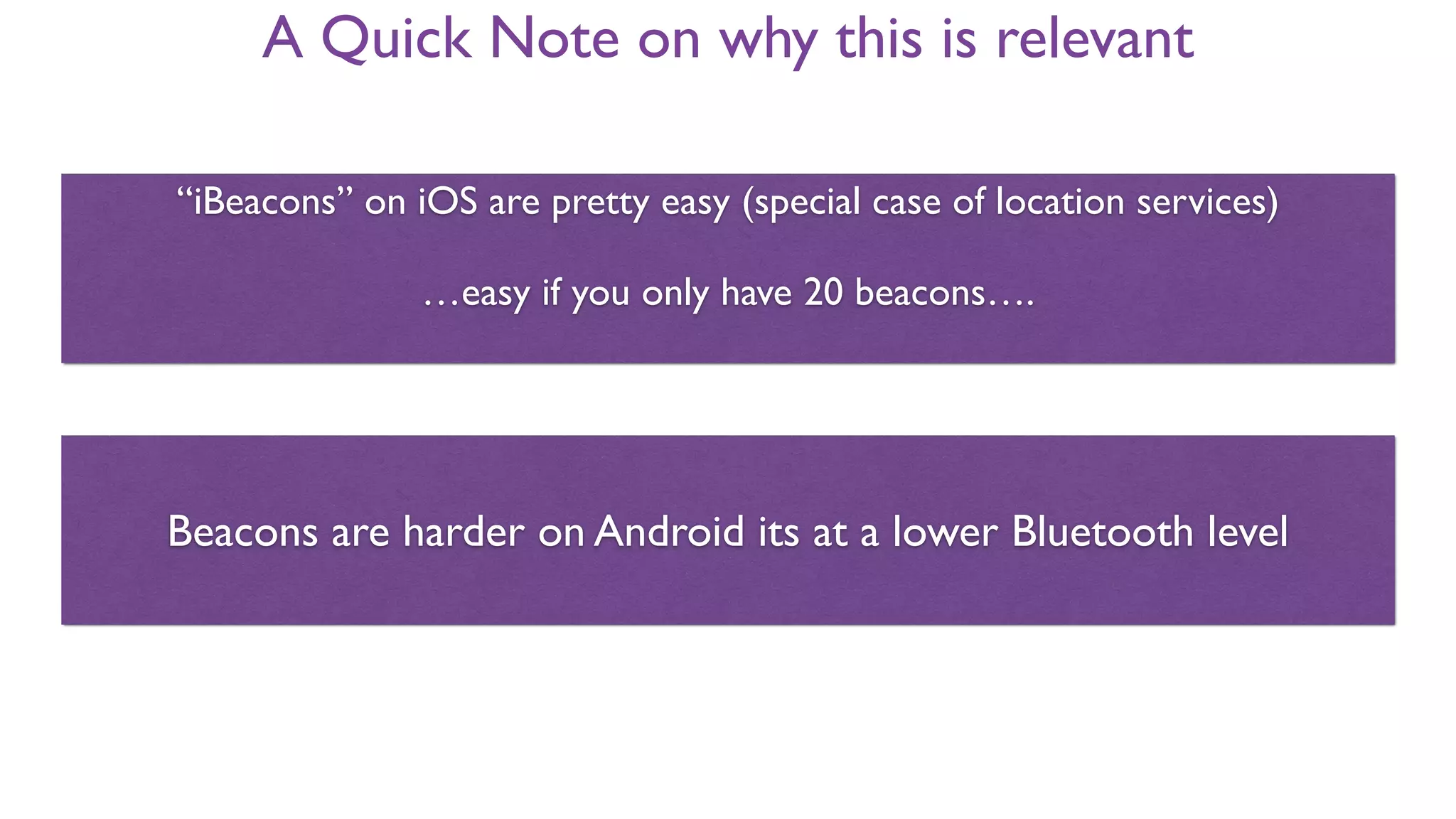 A Quick Note on why this is relevant
“iBeacons” on iOS are pretty easy (special case of location services)
…easy if you only have 20 regions….
Beacons are harder on Android its at a lower Bluetooth level
iBeacon is Trademark of Apple Inc!
 