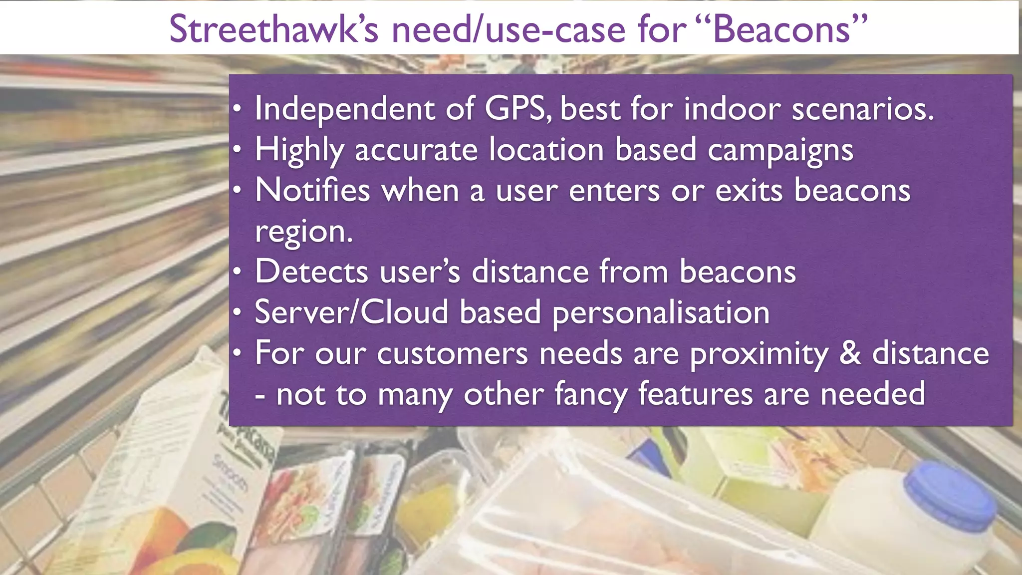 Streethawk’s need/use-case for “Beacons”
• Independent of GPS, best for indoor scenarios.
• Highly accurate location based campaigns
• Notiﬁes when a user enters or exits beacons
region.
• Detects user’s distance from beacons
• Server/Cloud based personalisation
• For our customers needs are proximity & distance
- not to many other fancy features are needed
 