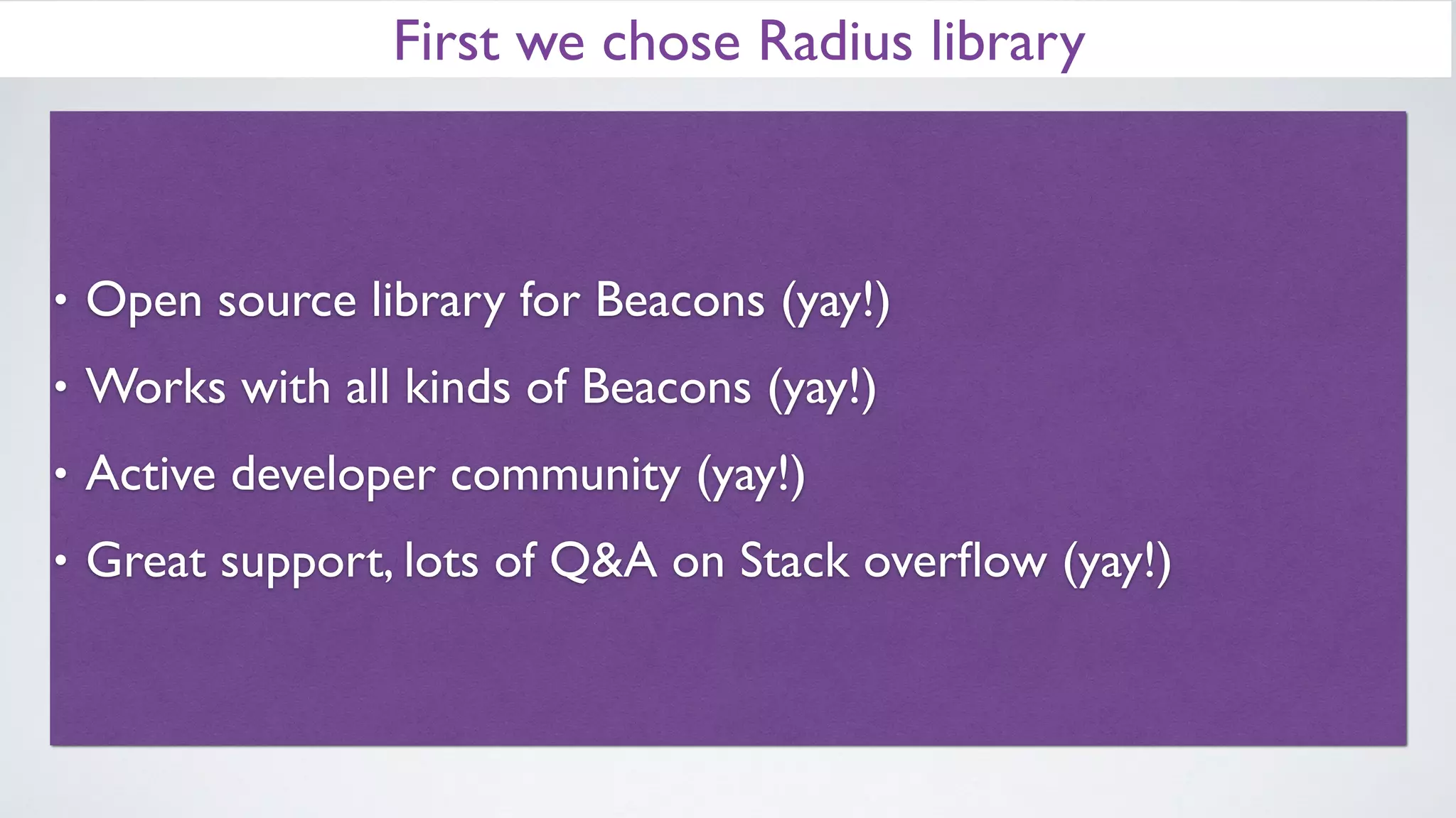 First we chose Radius library
• Open source library for Beacons (yay!)
• Works with all kinds of Beacons (yay!)
• Active developer community (yay!)
• Great support, lots of Q&A on Stack overﬂow (yay!)
 