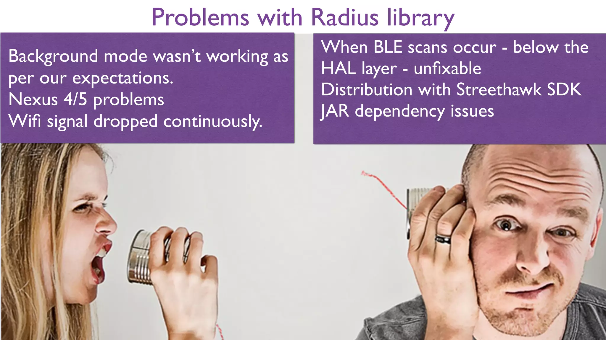 Problems with Radius library
Background mode wasn’t working as
per our expectations.
Nexus 4/5 problems
Wiﬁ signal dropped continuously.
When BLE scans occur - below the
HAL layer - unﬁxable
Distribution with Streethawk SDK
JAR dependency issues
 