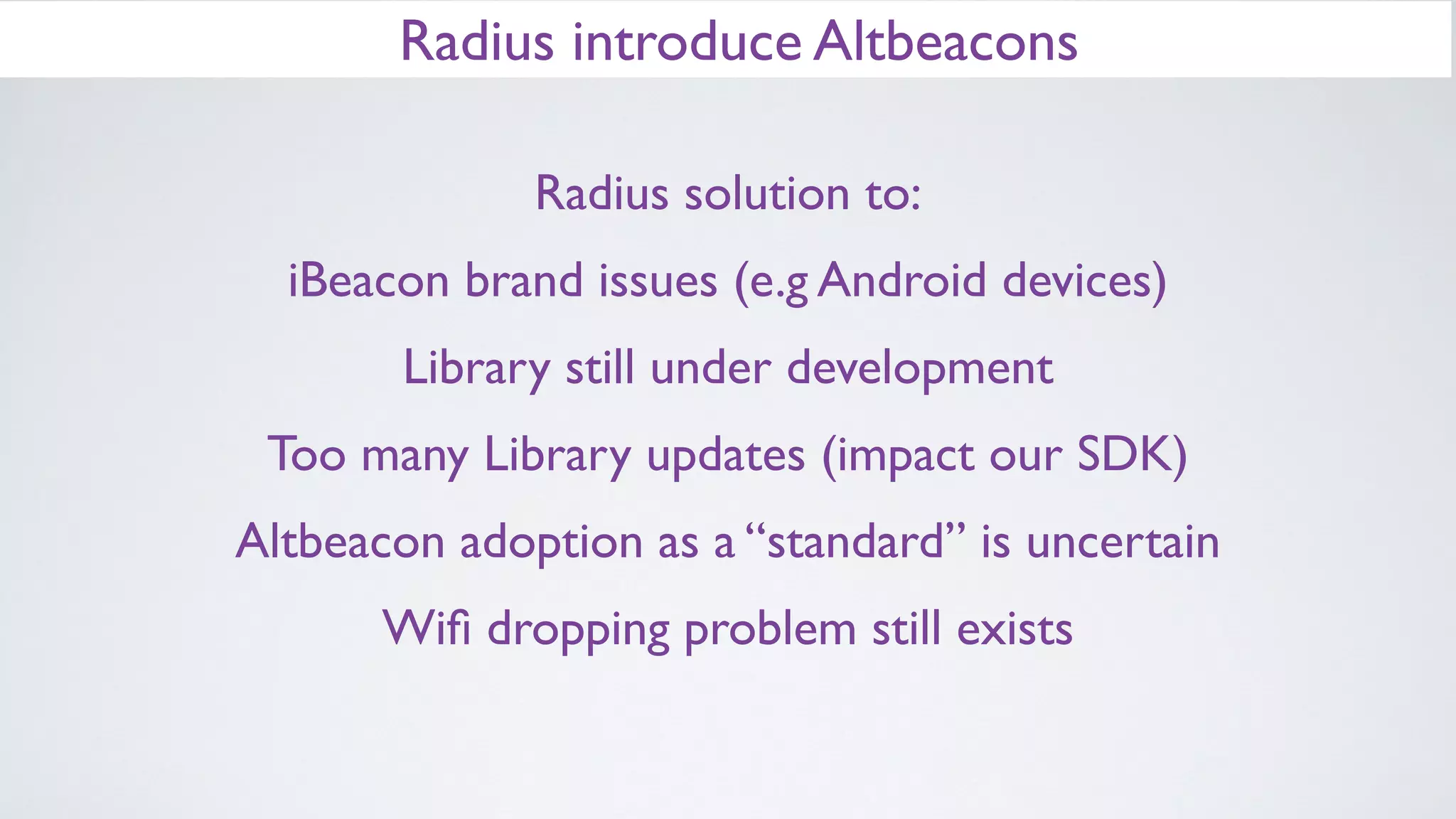 Radius introduce Altbeacons
Radius solution to:
iBeacon brand issues (e.g Android devices)
Library still under development
Too many Library updates (impact our SDK)
Altbeacon adoption as a “standard” is uncertain
Wiﬁ dropping problem still exists
iBeacon is Trademark of Apple Inc!
 