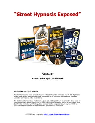 © 2008 Street Hypnosis – http://www.StreetHypnosis.com
“Street Hypnosis Exposed”
Published By
Clifford Mee & Igor Ledochowski
DISCLAIMER AND LEGAL NOTICES
The information presented herein represents the views of the publisher and his contributors as of the date of publication.
Because of the rate with which conditions change, the publisher and his contributors reserve the rights to alter and
update their opinions based on the new conditions.
This ebook is for informational and entertainment purposes only and the publisher and his contributors do not accept any
responsibilities for any liabilities resulting from the use of this information. While every attempt has been made to verify
the information provided here, neither the publisher nor his contributors and partners assume any responsibility for
errors, inaccuracies or omissions. Any slights of people or organizations are unintentional.
 