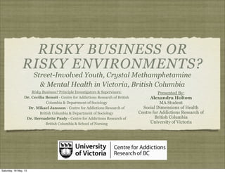 RISKY BUSINESS OR
RISKY ENVIRONMENTS?
Street-Involved Youth, Crystal Methamphetamine
& Mental Health in Victoria, British Columbia
Presented By:
Alexandra Holtom
MA Student
Social Dimensions of Health
Centre for Addictions Research of
British Columbia
University of Victoria
Risky Business? Principle Investigators & Supervisors:
Dr. Cecilia Benoit - Centre for Addictions Research of British
Columbia & Department of Sociology
Dr. Mikael Jansson - Centre for Addictions Research of
British Columbia & Department of Sociology
Dr. Bernadette Pauly - Centre for Addictions Research of
British Columbia & School of Nursing
Saturday, 18 May, 13
 