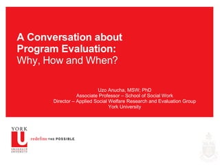 A Conversation about Program Evaluation: Why, How and When? Uzo Anucha, MSW; PhD Associate Professor – School of Social Work Director – Applied Social Welfare Research and Evaluation Group York University 