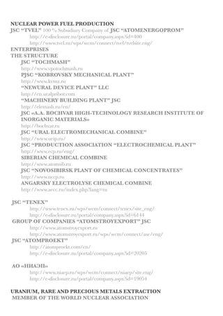 JSC “INSTITUTE OF REACTIVE (NUCLEAR) MATERIALS”
http://www.irm-atom.ru
http://e-disclosure.ru/portal/company.aspx?id=22214
ROSATOM CENTRAL INSTITUTE FOR CONTINUING EDUCATION AND
TRAINING http://rosatom-cicet.ru
JSC “SCIENTIFIC RESEARCH & DESIGN INSTITUTE ATOMSTROY“
http://www.nikimtatomstroy.ru
E4 GROUP
http://www.e4group.ru/en/ 	
http://www.e-disclosure.ru/portal/company.aspx?id=10105
JSC “NUCLEAR COMPLEXES FOR SMALL AND AVERAGE ENERGETICS”
http://www.akmeengineering.com/aboutus.html
FEDERAL STATE UNITARY ENTERPRISE “EMERGENCY TECHNICAL
CENTER MINATOM OF RUSSIA”
http://www.nwatom.ru
JSC “ALLIANCETRANSATOM”
http://www.oaoata.ru
“THE FEDERAL STATE UNITARY ENTERPRISE FEDERAL SCIENTIFIC
RESEARCH ASSOCIATION “START“ NAMED AFTER M.V. PROCENKO
http://www.startatom.ru/about/
SERVICE
JCS “ATOMCOMPLECT”
http://www.atomkomplekt.org
JSC “ATOMSPECTRANS”
http://atomst.ru/index.php?about=1
JSC “ATOMTECHENERGO”
http://www.atech.ru 	
http://e-disclosure.ru/portal/company.aspx?id=12186
JSC “ATOMTRANS”
http://atomtrans.ru
http://e-disclosure.ru/portal/company.aspx?id=29602
JSC “ATOMENERGYREPAIR”
http://en.aer-rea.ru
MONTAGE
http://www.mossaem.ru
TO SERVICE
http://oao-specmontag.ru
FEDERAL STATE UNITARY ENTERPRISE «ATOMFLEET»
http://www.rosatomflot.ru/?lang=en
FEDERAL STATE UNITARY ENTERPRISE “BAZALT” http://www.sarbazalt.ru
 