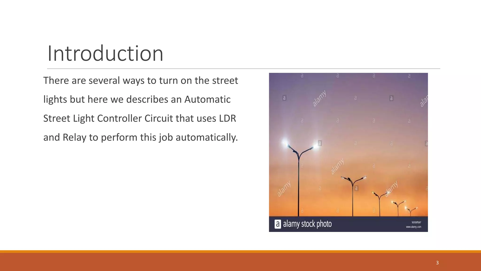 Introduction
There are several ways to turn on the street
lights but here we describes an Automatic
Street Light Controller Circuit that uses LDR
and Relay to perform this job automatically.
3
 