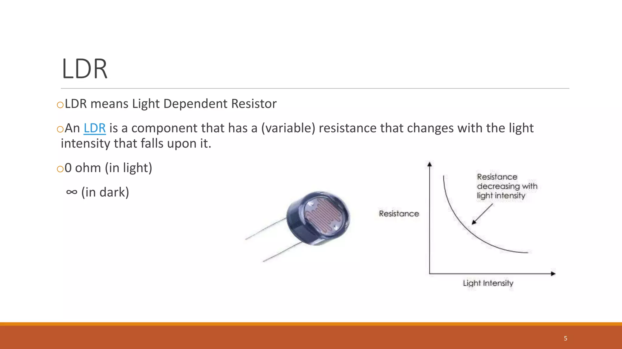 LDR
oLDR means Light Dependent Resistor
oAn LDR is a component that has a (variable) resistance that changes with the light
intensity that falls upon it.
o0 ohm (in light)
∞ (in dark)
5
 