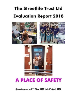 The Streetlife Trust Ltd
Evaluation Report 2018
A PLACE OF SAFETY
Reporting period 1st
May 2017 to 30th
April 2018
 