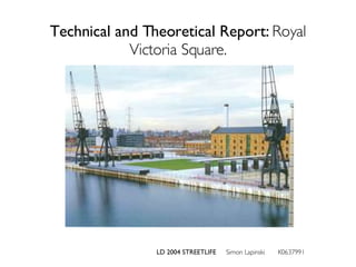 Technical and Theoretical Report:  Royal Victoria Square. LD 2004 STREETLIFE  Simon Lapinski  K0637991 
