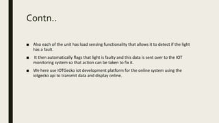 Contn..
■ Also each of the unit has load sensing functionality that allows it to detect if the light
has a fault.
■ It then automatically flags that light is faulty and this data is sent over to the IOT
monitoring system so that action can be taken to fix it.
■ We here use IOTGecko iot development platform for the online system using the
iotgecko api to transmit data and display online.
 
