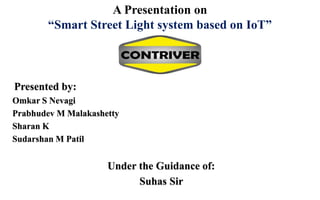A Presentation on
“Smart Street Light system based on IoT”
Presented by:
Omkar S Nevagi
Prabhudev M Malakashetty
Sharan K
Sudarshan M Patil
Under the Guidance of:
Suhas Sir
 