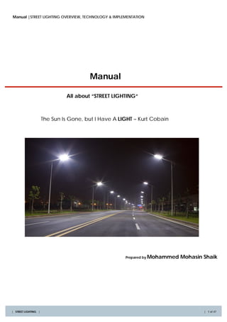 Manual |STREET LIGHTING OVERVIEW, TECHNOLOGY & IMPLEMENTATION




                                        Manual

                               All about “STREET LIGHTING“



                      The Sun Is Gone, but I Have A LIGHT – Kurt Cobain




                                                      Prepared by Mohammed   Mohasin Shaik




| STREET LIGHTING |                                                                  | 1 of 47
 
