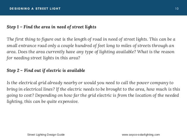 1 0
DESIGNING A STREET LIGHT
Step 1 – Find the area in need of street lights
The first thing to figure out is the length of road in need of street lights. This can be a
small entrance road only a couple hundred of feet long to miles of streets through an
area. Does the area currently have any type of lighting available? What is the reason
for needing street lights in this area?
Step 2 – Find out if electric is available
Is the electrical grid already nearby or would you need to call the power company to
bring in electrical lines? If the electric needs to be brought to the area, how much is this
going to cost? Depending on how far the grid electric is from the location of the needed
lighting, this can be quite expensive.
Street Lighting Design Guide www.sepco-solarlighting.com
 