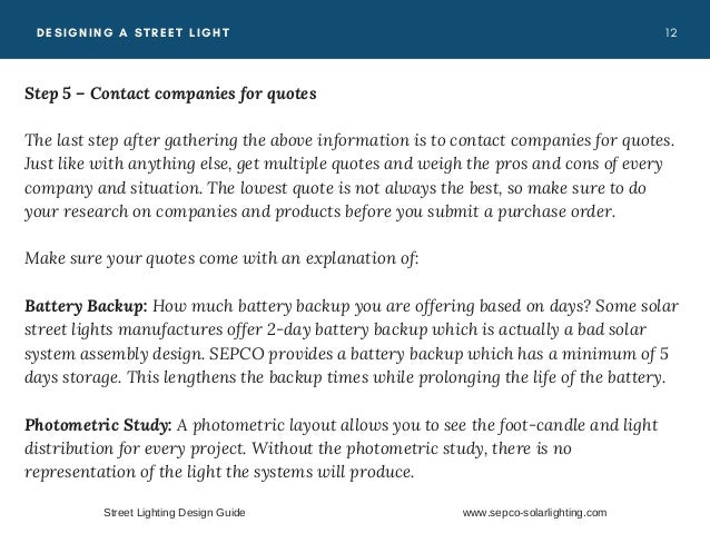 1 2
DESIGNING A STREET LIGHT
Step 5 – Contact companies for quotes
The last step after gathering the above information is to contact companies for quotes.
Just like with anything else, get multiple quotes and weigh the pros and cons of every
company and situation. The lowest quote is not always the best, so make sure to do
your research on companies and products before you submit a purchase order.
Make sure your quotes come with an explanation of:
Battery Backup:  How much battery backup you are offering based on days? Some solar
street lights manufactures offer 2-day battery backup which is actually a bad solar
system assembly design. SEPCO provides a battery backup which has a minimum of 5
days storage. This lengthens the backup times while prolonging the life of the battery.
Photometric Study:  A photometric layout allows you to see the foot-candle and light
distribution for every project. Without the photometric study, there is no
representation of the light the systems will produce.
Street Lighting Design Guide www.sepco-solarlighting.com
 