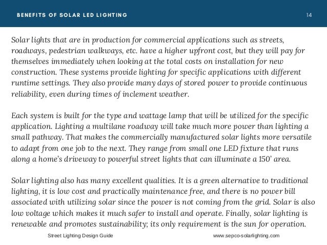 1 4
BENEFITS OF SOLAR LED LIGHTING
Solar lights that are in production for commercial applications such as streets,
roadways, pedestrian walkways, etc. have a higher upfront cost, but they will pay for
themselves immediately when looking at the total costs on installation for new
construction. These systems provide lighting for specific applications with different
runtime settings. They also provide many days of stored power to provide continuous
reliability, even during times of inclement weather.
Each system is built for the type and wattage lamp that will be utilized for the specific
application. Lighting a multilane roadway will take much more power than lighting a
small pathway. That makes the commercially manufactured solar lights more versatile
to adapt from one job to the next. They range from small one LED fixture that runs
along a home’s driveway to powerful street lights that can illuminate a 150’ area.
Solar lighting also has many excellent qualities. It is a green alternative to traditional
lighting, it is low cost and practically maintenance free, and there is no power bill
associated with utilizing solar since the power is not coming from the grid. Solar is also
low voltage which makes it much safer to install and operate. Finally, solar lighting is
renewable and promotes sustainability; its only requirement is the sun for operation. 
Street Lighting Design Guide www.sepco-solarlighting.com
 