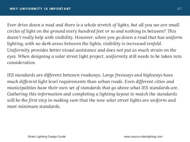 0 7
WHY UNIFORMITY IS IMPORTANT
Ever drive down a road and there is a whole stretch of lights, but all you see are small
circles of light on the ground every hundred feet or so and nothing in between? This
doesn’t really help with visibility. However, when you go down a road that has uniform
lighting, with no dark areas between the lights, visibility is increased tenfold.
Uniformity provides better visual assistance and does not put as much strain on the
eyes. When designing a solar street light project, uniformity still needs to be taken into
consideration.
IES standards are different between roadways. Large freeways and highways have
much different light level requirements than urban roads. Even different cities and
municipalities have their own set of standards that go above what IES standards are.
Gathering this information and completing a lighting layout to match the standards
will be the first step in making sure that the new solar street lights are uniform and
meet minimum standards.
Street Lighting Design Guide www.sepco-solarlighting.com
 