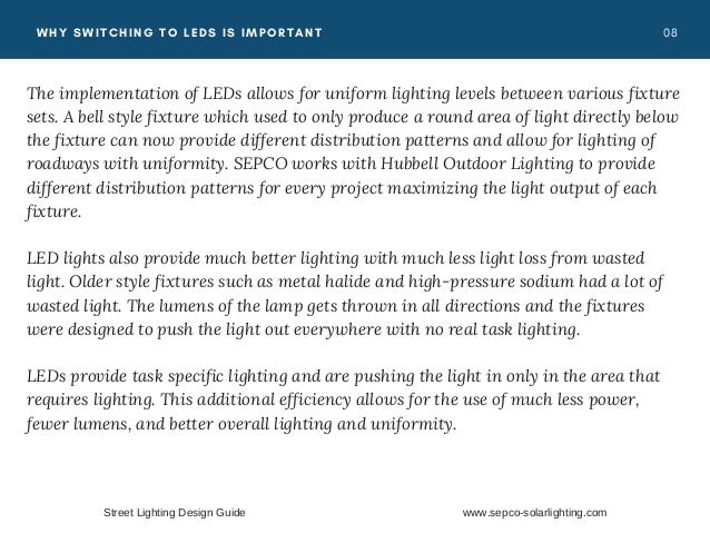 0 8
WHY SWITCHING TO LEDS IS IMPORTANT
The implementation of LEDs allows for uniform lighting levels between various fixture
sets. A bell style fixture which used to only produce a round area of light directly below
the fixture can now provide different distribution patterns and allow for lighting of
roadways with uniformity.  SEPCO works with Hubbell Outdoor Lighting to provide
different distribution patterns for every project maximizing the light output of each
fixture.
LED lights also provide much better lighting with much less light loss from wasted
light. Older style fixtures such as metal halide and high-pressure sodium had a lot of
wasted light. The lumens of the lamp gets thrown in all directions and the fixtures
were designed to push the light out everywhere with no real task lighting.
 LEDs provide task specific lighting and are pushing the light in only in the area that
requires lighting. This additional efficiency allows for the use of much less power,
fewer lumens, and better overall lighting and uniformity.
Street Lighting Design Guide www.sepco-solarlighting.com
 