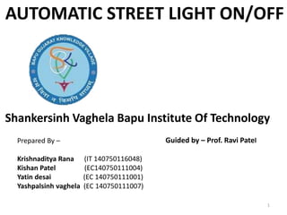 Shankersinh Vaghela Bapu Institute Of Technology
AUTOMATIC STREET LIGHT ON/OFF
Guided by – Prof. Ravi PatelPrepared By –
Krishnaditya Rana (IT 140750116048)
Kishan Patel (EC140750111004)
Yatin desai (EC 140750111001)
Yashpalsinh vaghela (EC 140750111007)
1
 