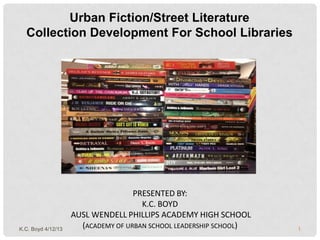 Urban Fiction/Street Literature
  Collection Development For School Libraries




                                    PRESENTED BY:
                                      K.C. BOYD
                    AUSL WENDELL PHILLIPS ACADEMY HIGH SCHOOL
K.C. Boyd 4/12/13
                      (ACADEMY OF URBAN SCHOOL LEADERSHIP SCHOOL)   1
 