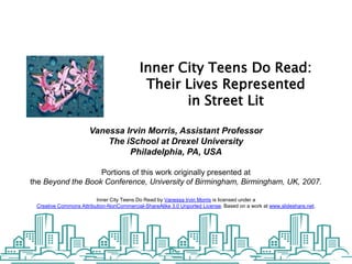 Inner City Teens Do Read: Their Lives Represented  in Street Lit Vanessa Irvin Morris, Assistant Professor The iSchool at Drexel University Philadelphia, PA, USA Portions of this work originally presented at the Beyond the Book Conference, University of Birmingham, Birmingham, UK, 2007. Inner City Teens Do Read by Vanessa Irvin Morris is licensed under a Creative Commons Attribution-NonCommercial-ShareAlike 3.0 Unported License. Based on a work at www.slideshare.net. 