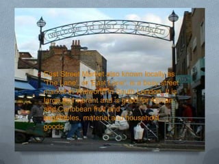 O East Street Market also known locally as
  'The Lane', or 'East Lane', is a busy street
  market in Walworth in South London. It is
  large and vibrant and is good for African
  and Caribbean fruit and
  vegetables, material and household
  goods.
 