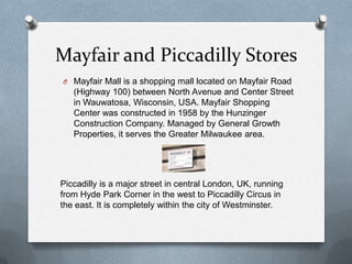 Mayfair and Piccadilly Stores
O Mayfair Mall is a shopping mall located on Mayfair Road
   (Highway 100) between North Avenue and Center Street
   in Wauwatosa, Wisconsin, USA. Mayfair Shopping
   Center was constructed in 1958 by the Hunzinger
   Construction Company. Managed by General Growth
   Properties, it serves the Greater Milwaukee area.




Piccadilly is a major street in central London, UK, running
from Hyde Park Corner in the west to Piccadilly Circus in
the east. It is completely within the city of Westminster.
 