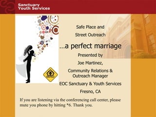 Safe Place and
                                 Street Outreach

                       …a perfect marriage
                                   Presented by
                                  Joe Martinez,
                             Community Relations &
                               Outreach Manager
                       EOC Sanctuary & Youth Services
                                    Fresno, CA
If you are listening via the conferencing call center, please
mute you phone by hitting *6. Thank you.
 