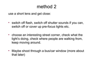method 2
use a short lens and get close:
• switch off flash, switch off shutter sounds if you can,
switch off or cover up pre-focus lights etc.
• choose an interesting street corner, check what the
light’s doing, check where people are walking from,
keep moving around.
• Maybe shoot through a bus/car window (more about
that later)
 