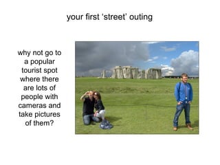 why not go to
a popular
tourist spot
where there
are lots of
people with
cameras and
take pictures
of them?
your first ‘street’ outing
 