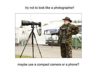 try not to look like a photographer!
maybe use a compact camera or a phone?
 
