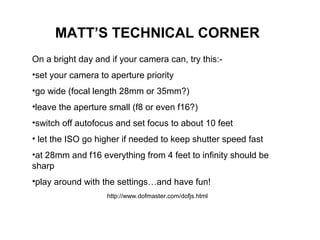 MATT’S TECHNICAL CORNER
On a bright day and if your camera can, try this:-
•set your camera to aperture priority
•go wide (focal length 28mm or 35mm?)
•leave the aperture small (f8 or even f16?)
•switch off autofocus and set focus to about 10 feet
• let the ISO go higher if needed to keep shutter speed fast
•at 28mm and f16 everything from 4 feet to infinity should be
sharp
•play around with the settings…and have fun!
http://www.dofmaster.com/dofjs.html
 