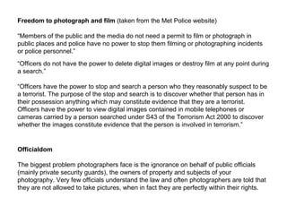 Freedom to photograph and film (taken from the Met Police website)
“Members of the public and the media do not need a permit to film or photograph in
public places and police have no power to stop them filming or photographing incidents
or police personnel.”
“Officers do not have the power to delete digital images or destroy film at any point during
a search.”
“Officers have the power to stop and search a person who they reasonably suspect to be
a terrorist. The purpose of the stop and search is to discover whether that person has in
their possession anything which may constitute evidence that they are a terrorist.
Officers have the power to view digital images contained in mobile telephones or
cameras carried by a person searched under S43 of the Terrorism Act 2000 to discover
whether the images constitute evidence that the person is involved in terrorism.”
Officialdom
The biggest problem photographers face is the ignorance on behalf of public officials
(mainly private security guards), the owners of property and subjects of your
photography. Very few officials understand the law and often photographers are told that
they are not allowed to take pictures, when in fact they are perfectly within their rights.
 