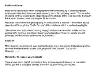 Public vs Private
Many of the incidents in which photographers come into difficulty is that many places
which you instinctively think are public property are in fact privately owned. This includes
shopping centres, 'public' parks (depending on the attitude of the local council), the South
Bank, even the concourse at Liverpool Street Station.
However, non-commercial photography on tube stations is allowed – the current advice
given to staff through the ‘Traffic Circular’ (LU’s rule book which is updated weekly) is:
"Tourists or train enthusiasts 'passing through' stations are permitted to take ad-hoc
photographs or film at the Station Supervisor's discretion. However, tripods are not
permitted and flash must not be used on platforms."
Children
Many parents, teachers and even local authorities are of the opinion that a photographer
requires their permission to take photographs of their children. You do not.
However………
Remember to respect your subjects
They are not just a part of your picture, they are also people that must be respected.
Would you like a stranger’s camera shoved in your face? No, nor would I.
 