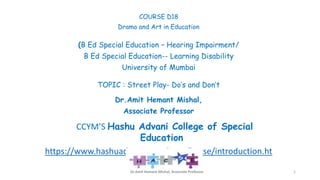 COURSE D18
Drama and Art in Education
(B Ed Special Education – Hearing Impairment/
B Ed Special Education-- Learning Disability
University of Mumbai
TOPIC : Street Play- Do’s and Don’t
Dr.Amit Hemant Mishal,
Associate Professor
CCYM’S Hashu Advani College of Special
Education
https://www.hashuadvanismarak.org/hacse/introduction.ht
ml
Dr.Amit Hemant Mishal, Associate Professor 1
 