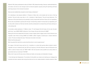 Adderall (TM) (mixed amphetamine salts) and Ritalin (TM) (methylphenidate), Desoxyn (methamphetamine),

and others, we build an even stronger case for reduced judgment capacity during the spending and fiscal

planning process in the individual household.


Have you ever wondered why we spend so much money as Americans?


It is interesting to ask people whether in Thailand or Braz il who is the easiest sell and who is the big

spender. They will rarely reply Italy or U.K. or Australia or New Z ealand. They will reply Americans. The

Americans of this past decade are accustomed to being irresponsible with their money and not negotiating.

We are also accustomed to gaining face through overspending instead of saving face by negotiating such

as many other cultures do. We have become culturally predisposed to overspending and thusly erasing our

core savings rate.


It only takes a street salesman of T-Shirts to notice: " If I call foreigner from UK cheap. He not care. He want

good price. I say CHEAP CHEAP to American. He not happy. He pay more money for SAME" .

Hearing this from and independent 3rd party in broken english yields a bigger picture. We are trained not to

negotiate under threat of being CHEAP and CHEAP is BAD. Frugality is demoniz ed in modern American

culture. This was not always the case. There was once pride in the same.

Where has this pride gone?

Who has gained the most from a culture that thinks that it is cool to waste money?


Our image in the world versus say the U.K. or Australia is a culture that spends without restraint, doesn't

negotiate, and are a relatively easy sell. MTV and Copying our favorite Television stars and Musicians has

made a culture all about every we " MUST HAVE" . We have become overly pacified and overly reliant on

government and our envisioned " SYSTEM" .

What is the 10 year and 20 year picture of American habits, core savings, and medication changes.


1. Core Savings Has Disappeared. The premise of living within your means and clearing your mortgage has

vanished and been replaced with buying that dress and car you always wanted to impress someone. What


                                                                                                                   PDFmyURL.com
 