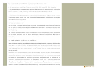 has happened to the concept of retiring on a free and clear title to one's home?


2. We were much more likely to buy what we did not need 2002- 2006 versus 1991- 1998. Why is that?

3. Anti- Depressants, Anti- Anxiety Medication, Narcotics, Amphetamines, and other psychotropic prescriptions

have all exploded in quantity and dosage and breadth of population within this past decade.


4. Television, Advertising, Mass Media and observations of friends, family, and neighbors has led to a form

of behavioral therapy wherein even those unmedicated have felt pressure from the culture to copy and

align with the overspending patterns.


Are these events related or not ?

I do not think so. The Sheep Chronicles does not think so. I believe that if we bring enough data clearly out

into the open that common sense will prevail and Americans will be able to perceive what may well have

been happening.

Ask 10 people who you know take an SSRI anti- depressant or SNRI anti- depressant or who regularly use

an anti- anxiety medication such as Xanax (Alpraz olam) or Klonopin (Clonaz apam). Ask them for

impressions.


D O YO U SPEN D MO R E MO N EY O N T HIS MED IC AT IO N ?


When your anxiety levels are reduced and you are not sad, you feel more open to spending money in many

cases. This is the same as a person who drinks alcohol in a bar, gets drunk, and then the next day says;

WOW! How could I have spent so much money in that bar? It's easy when you anxiety centers are relaxed

and you feel good.

Irrespective of the neurotransmitters in question, Serotonin, GABA, Dopamine, or others; chemically there is

no doubt that medications, alcohol, tobacco, and other substances modify our chemically perceived reality

and mood and thereby effect our behaviors. Now continue this equation with the massive use of

prescription pain management (narcotics) in the United States and we have a continuation of the same

effects. A person who is feeling a " chemical high" is a potent consumer. They do not control their excess or

surplus of income by directing it into a boring savings account. They have reduced impulse control and they

                                                                                                                PDFmyURL.com
 