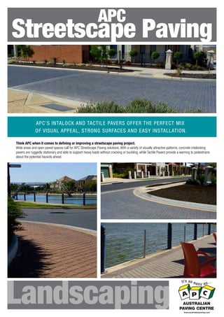 APC

Streetscape Paving

APC’S INTALOCK AND TACTILE PAVERS OFFER THE PERFECT MIX
OF VISUAL APPEAL, STRONG SURFACES AND EASY INSTALLATION.
Think APC when it comes to deﬁning or improving a streetscape paving project.
Wide areas and open paved spaces call for APC Streetscape Paving solutions. With a variety of visually attractive patterns, concrete intalocking
pavers are ruggedly stationary and able to support heavy loads without cracking or buckling, while Tactile Pavers provide a warning to pedestrians
about the potential hazards ahead.

Landscaping

AUSTRALIAN
PAVING CENTRE
www.australianpaving.com

 